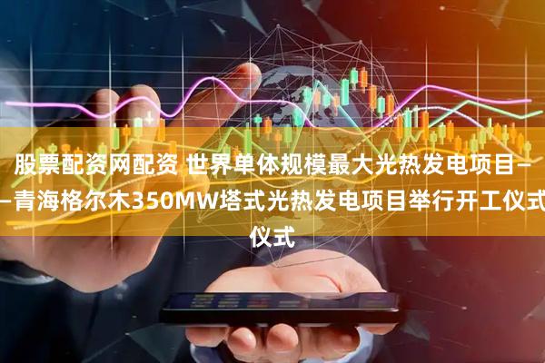 股票配资网配资 世界单体规模最大光热发电项目——青海格尔木350MW塔式光热发电项目举行开工仪式