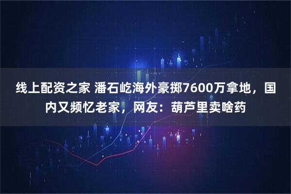 线上配资之家 潘石屹海外豪掷7600万拿地，国内又频忆老家，网友：葫芦里卖啥药