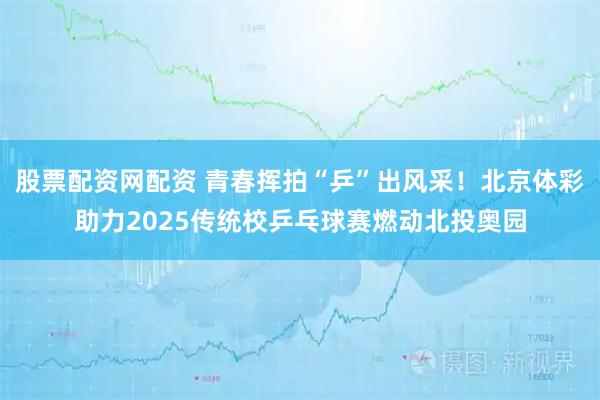 股票配资网配资 青春挥拍“乒”出风采！北京体彩助力2025传统校乒乓球赛燃动北投奥园