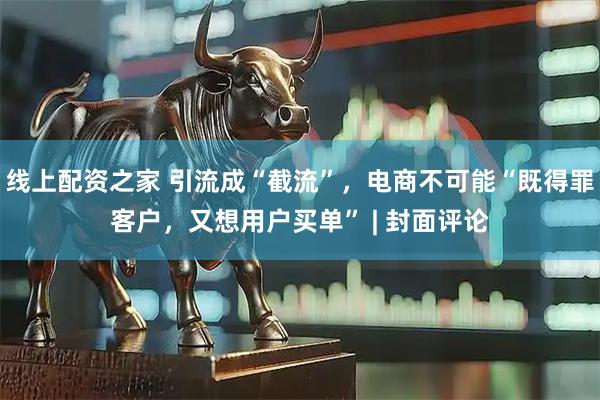 线上配资之家 引流成“截流”，电商不可能“既得罪客户，又想用户买单” | 封面评论
