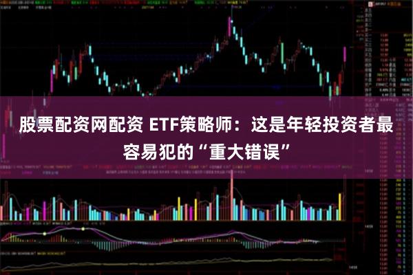 股票配资网配资 ETF策略师：这是年轻投资者最容易犯的“重大错误”