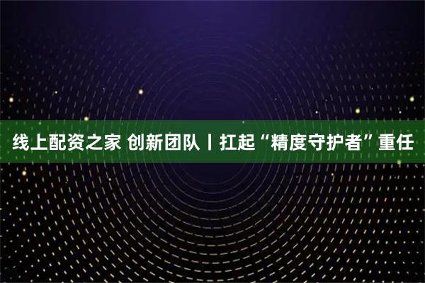 线上配资之家 创新团队丨扛起“精度守护者”重任