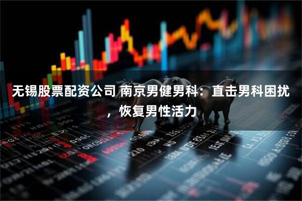 无锡股票配资公司 南京男健男科：直击男科困扰，恢复男性活力