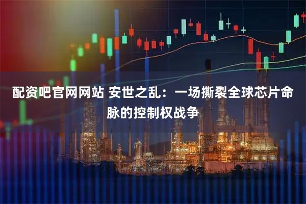 配资吧官网网站 安世之乱：一场撕裂全球芯片命脉的控制权战争