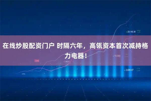 在线炒股配资门户 时隔六年，高瓴资本首次减持格力电器！