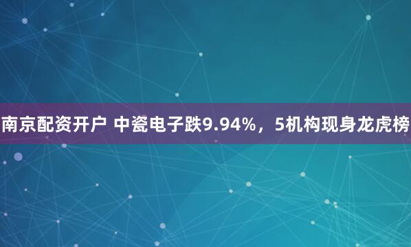 南京配资开户 中瓷电子跌9.94%，5机构现身龙虎榜