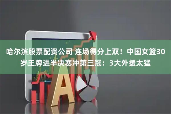 哈尔滨股票配资公司 连场得分上双！中国女篮30岁王牌进半决赛冲第三冠：3大外援太猛