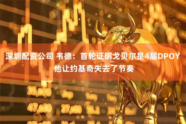 深圳配资公司 韦德：首轮证明戈贝尔是4届DPOY 他让约基奇失去了节奏