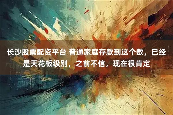 长沙股票配资平台 普通家庭存款到这个数，已经是天花板级别，之前不信，现在很肯定