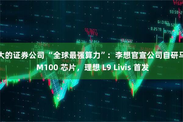 最大的证券公司 “全球最强算力”：李想官宣公司自研马赫 M100 芯片，理想 L9 Livis 首发