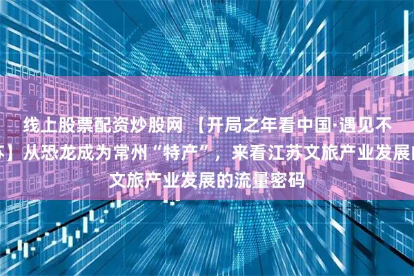 线上股票配资炒股网 【开局之年看中国·遇见不一样的江苏】从恐龙成为常州“特产”，来看江苏文旅产业发展的流量密码