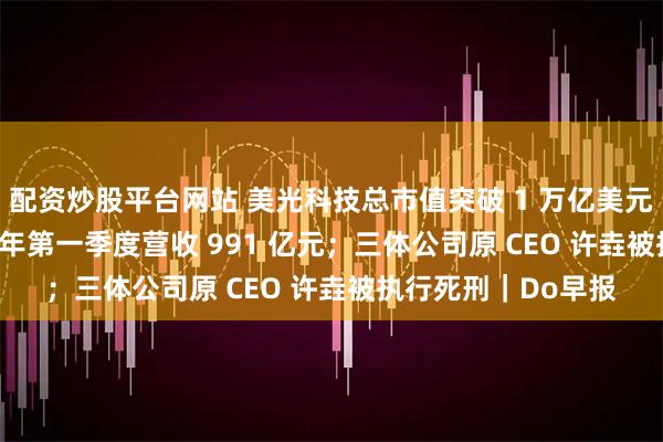 配资炒股平台网站 美光科技总市值突破 1 万亿美元；小米集团 2026 年第一季度营收 991 亿元；三体公司原 CEO 许垚被执行死刑｜Do早报