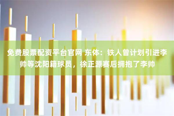 免费股票配资平台官网 东体：铁人曾计划引进李帅等沈阳籍球员，徐正源赛后拥抱了李帅