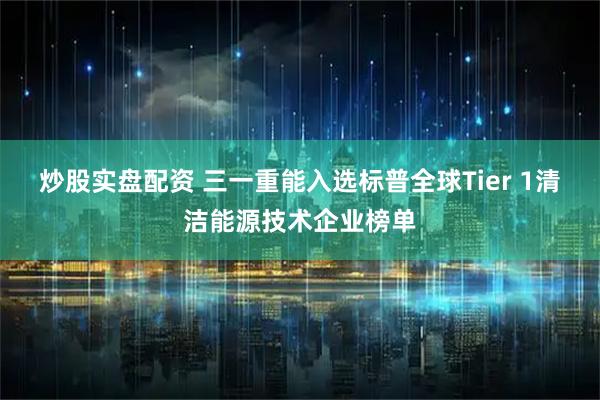 炒股实盘配资 三一重能入选标普全球Tier 1清洁能源技术企业榜单