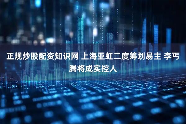 正规炒股配资知识网 上海亚虹二度筹划易主 李丐腾将成实控人
