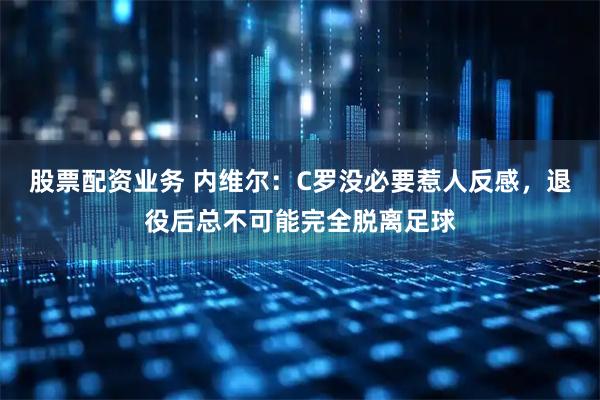 股票配资业务 内维尔：C罗没必要惹人反感，退役后总不可能完全脱离足球